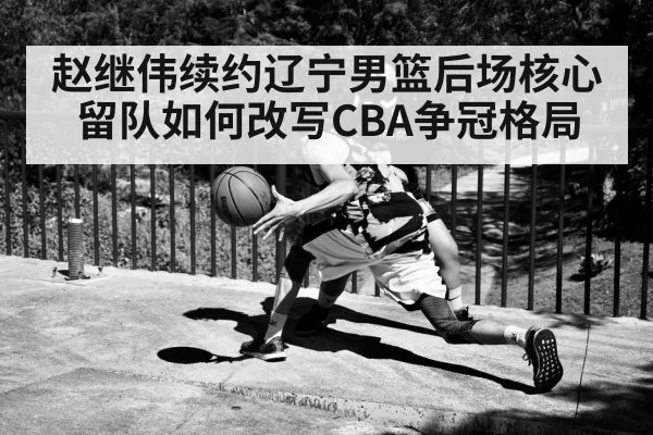 赵继伟续约辽宁男篮后场核心留队如何改写CBA争冠格局