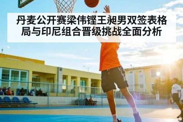 丹麦公开赛梁伟铿王昶男双签表格局与印尼组合晋级挑战全面分析