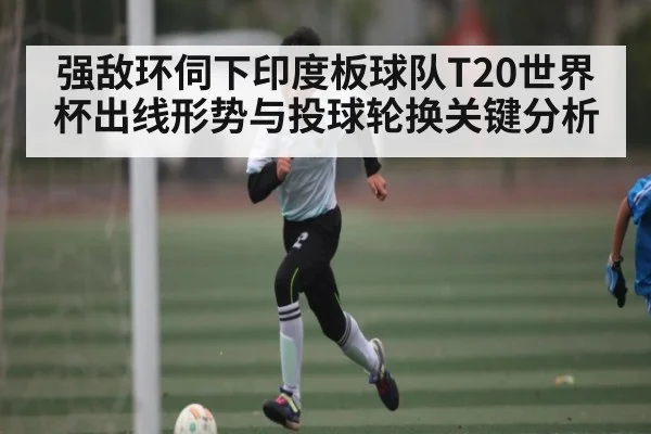 强敌环伺下印度板球队T20世界杯出线形势与投球轮换关键分析