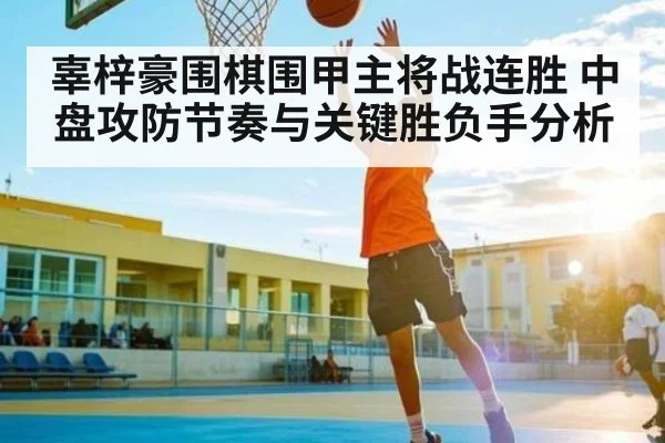 辜梓豪围棋围甲主将战连胜 中盘攻防节奏与关键胜负手分析